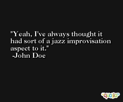 Yeah, I've always thought it had sort of a jazz improvisation aspect to it. -John Doe