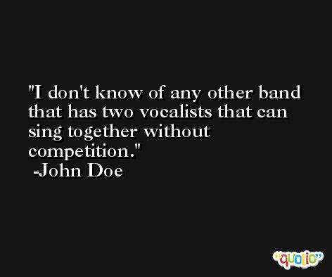 I don't know of any other band that has two vocalists that can sing together without competition. -John Doe