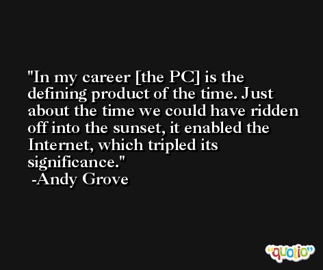In my career [the PC] is the defining product of the time. Just about the time we could have ridden off into the sunset, it enabled the Internet, which tripled its significance. -Andy Grove