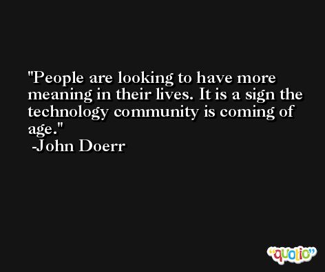 People are looking to have more meaning in their lives. It is a sign the technology community is coming of age. -John Doerr