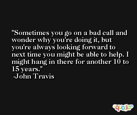 Sometimes you go on a bad call and wonder why you're doing it, but you're always looking forward to next time you might be able to help. I might hang in there for another 10 to 15 years. -John Travis