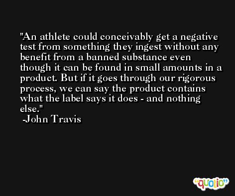An athlete could conceivably get a negative test from something they ingest without any benefit from a banned substance even though it can be found in small amounts in a product. But if it goes through our rigorous process, we can say the product contains what the label says it does - and nothing else. -John Travis