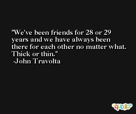 We've been friends for 28 or 29 years and we have always been there for each other no matter what. Thick or thin. -John Travolta