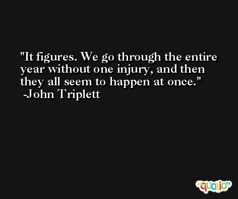 It figures. We go through the entire year without one injury, and then they all seem to happen at once. -John Triplett