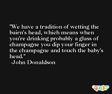 We have a tradition of wetting the bairn's head, which means when you're drinking probably a glass of champagne you dip your finger in the champagne and touch the baby's head. -John Donaldson