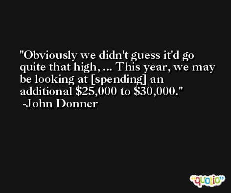 Obviously we didn't guess it'd go quite that high, ... This year, we may be looking at [spending] an additional $25,000 to $30,000. -John Donner