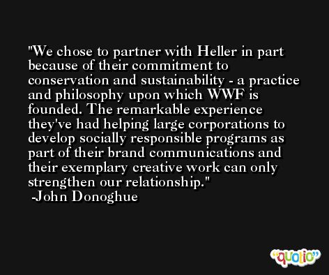 We chose to partner with Heller in part because of their commitment to conservation and sustainability - a practice and philosophy upon which WWF is founded. The remarkable experience they've had helping large corporations to develop socially responsible programs as part of their brand communications and their exemplary creative work can only strengthen our relationship. -John Donoghue