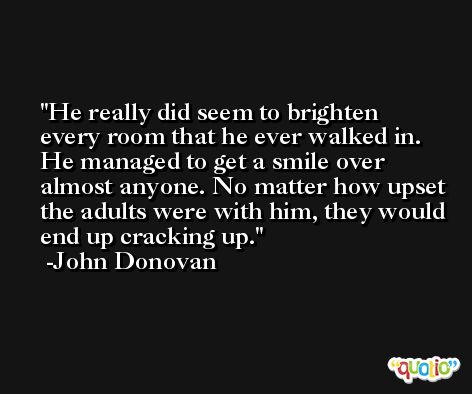 He really did seem to brighten every room that he ever walked in. He managed to get a smile over almost anyone. No matter how upset the adults were with him, they would end up cracking up. -John Donovan