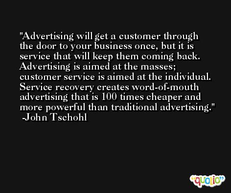 Advertising will get a customer through the door to your business once, but it is service that will keep them coming back. Advertising is aimed at the masses; customer service is aimed at the individual. Service recovery creates word-of-mouth advertising that is 100 times cheaper and more powerful than traditional advertising. -John Tschohl