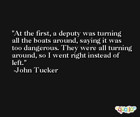 At the first, a deputy was turning all the boats around, saying it was too dangerous. They were all turning around, so I went right instead of left. -John Tucker