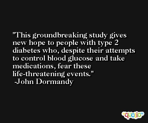 This groundbreaking study gives new hope to people with type 2 diabetes who, despite their attempts to control blood glucose and take medications, fear these life-threatening events. -John Dormandy