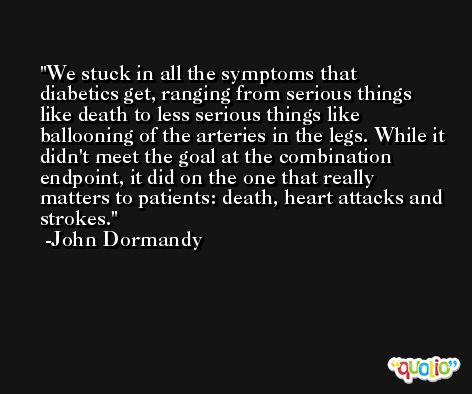 We stuck in all the symptoms that diabetics get, ranging from serious things like death to less serious things like ballooning of the arteries in the legs. While it didn't meet the goal at the combination endpoint, it did on the one that really matters to patients: death, heart attacks and strokes. -John Dormandy