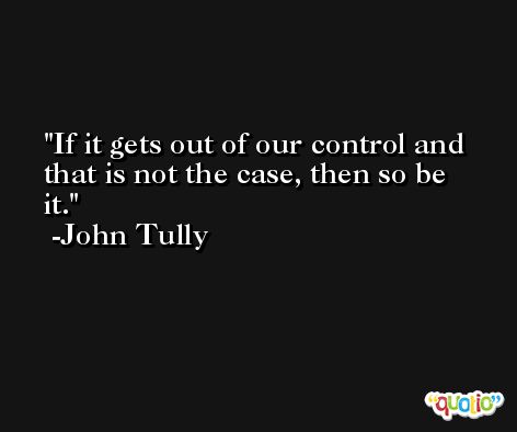 If it gets out of our control and that is not the case, then so be it. -John Tully
