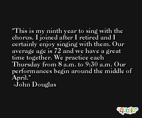 This is my ninth year to sing with the chorus. I joined after I retired and I certainly enjoy singing with them. Our average age is 72 and we have a great time together. We practice each Thursday from 8 a.m. to 9:30 a.m. Our performances begin around the middle of April. -John Douglas