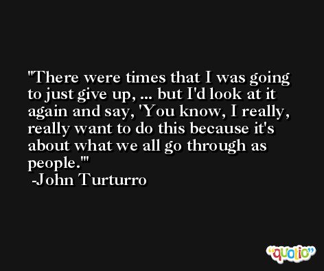 There were times that I was going to just give up, ... but I'd look at it again and say, 'You know, I really, really want to do this because it's about what we all go through as people.' -John Turturro