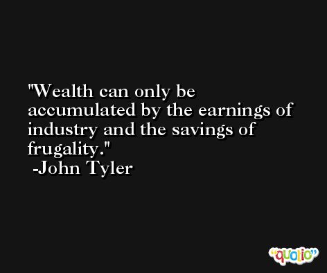 Wealth can only be accumulated by the earnings of industry and the savings of frugality. -John Tyler
