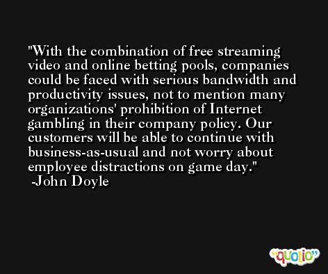 With the combination of free streaming video and online betting pools, companies could be faced with serious bandwidth and productivity issues, not to mention many organizations' prohibition of Internet gambling in their company policy. Our customers will be able to continue with business-as-usual and not worry about employee distractions on game day. -John Doyle