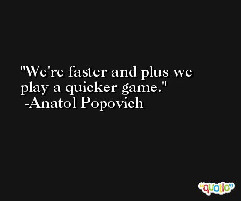 We're faster and plus we play a quicker game. -Anatol Popovich