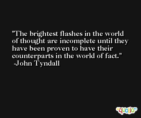 The brightest flashes in the world of thought are incomplete until they have been proven to have their counterparts in the world of fact. -John Tyndall