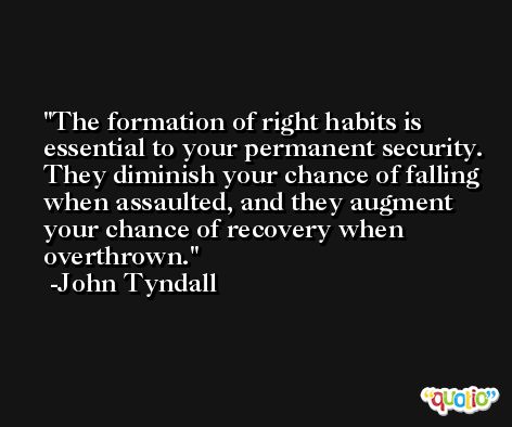 The formation of right habits is essential to your permanent security. They diminish your chance of falling when assaulted, and they augment your chance of recovery when overthrown. -John Tyndall