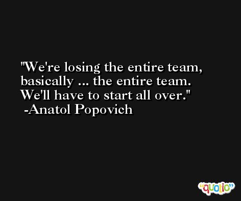 We're losing the entire team, basically ... the entire team. We'll have to start all over. -Anatol Popovich