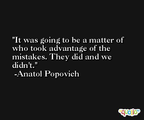 It was going to be a matter of who took advantage of the mistakes. They did and we didn't. -Anatol Popovich