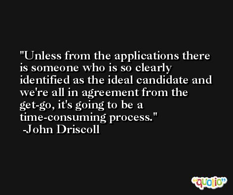 Unless from the applications there is someone who is so clearly identified as the ideal candidate and we're all in agreement from the get-go, it's going to be a time-consuming process. -John Driscoll