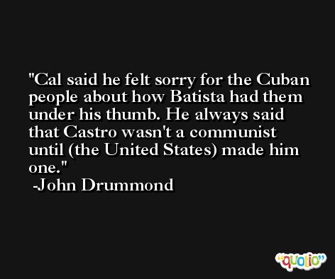 Cal said he felt sorry for the Cuban people about how Batista had them under his thumb. He always said that Castro wasn't a communist until (the United States) made him one. -John Drummond