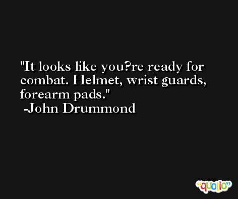 It looks like you?re ready for combat. Helmet, wrist guards, forearm pads. -John Drummond