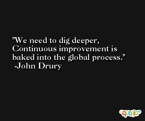We need to dig deeper, Continuous improvement is baked into the global process. -John Drury