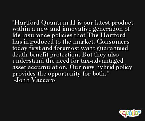 Hartford Quantum II is our latest product within a new and innovative generation of life insurance policies that The Hartford has introduced to the market. Consumers today first and foremost want guaranteed death benefit protection. But they also understand the need for tax-advantaged asset accumulation. Our new hybrid policy provides the opportunity for both. -John Vaccaro