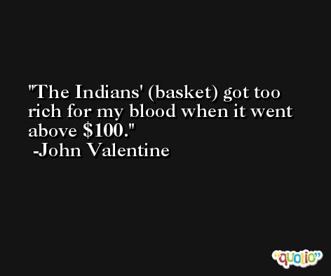 The Indians' (basket) got too rich for my blood when it went above $100. -John Valentine