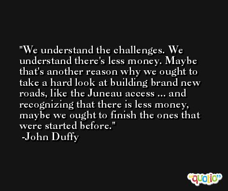 We understand the challenges. We understand there's less money. Maybe that's another reason why we ought to take a hard look at building brand new roads, like the Juneau access ... and recognizing that there is less money, maybe we ought to finish the ones that were started before. -John Duffy