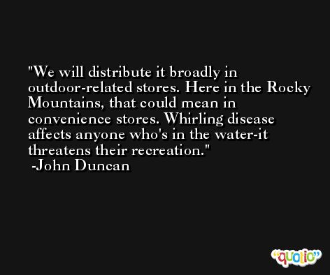 We will distribute it broadly in outdoor-related stores. Here in the Rocky Mountains, that could mean in convenience stores. Whirling disease affects anyone who's in the water-it threatens their recreation. -John Duncan
