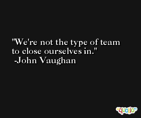 We're not the type of team to close ourselves in. -John Vaughan