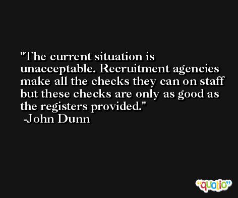 The current situation is unacceptable. Recruitment agencies make all the checks they can on staff but these checks are only as good as the registers provided. -John Dunn