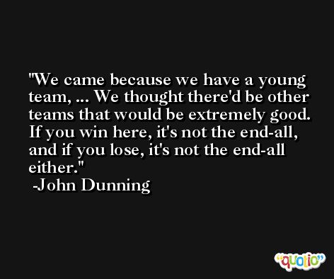 We came because we have a young team, ... We thought there'd be other teams that would be extremely good. If you win here, it's not the end-all, and if you lose, it's not the end-all either. -John Dunning