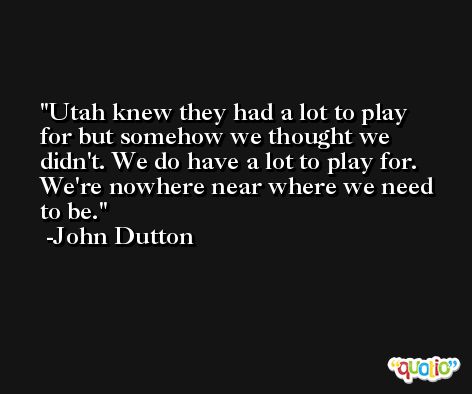Utah knew they had a lot to play for but somehow we thought we didn't. We do have a lot to play for. We're nowhere near where we need to be. -John Dutton