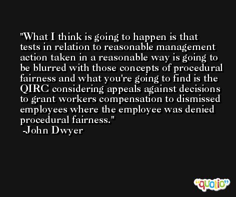 What I think is going to happen is that tests in relation to reasonable management action taken in a reasonable way is going to be blurred with those concepts of procedural fairness and what you're going to find is the QIRC considering appeals against decisions to grant workers compensation to dismissed employees where the employee was denied procedural fairness. -John Dwyer