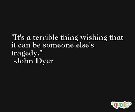 It's a terrible thing wishing that it can be someone else's tragedy. -John Dyer