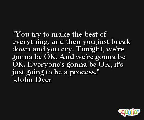 You try to make the best of everything, and then you just break down and you cry. Tonight, we're gonna be OK. And we're gonna be OK. Everyone's gonna be OK, it's just going to be a process. -John Dyer