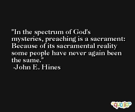In the spectrum of God's mysteries, preaching is a sacrament: Because of its sacramental reality some people have never again been the same. -John E. Hines