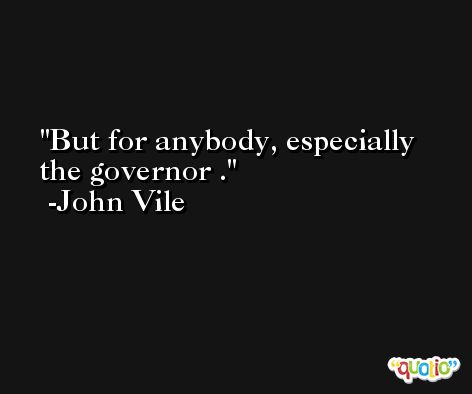 But for anybody, especially the governor . -John Vile