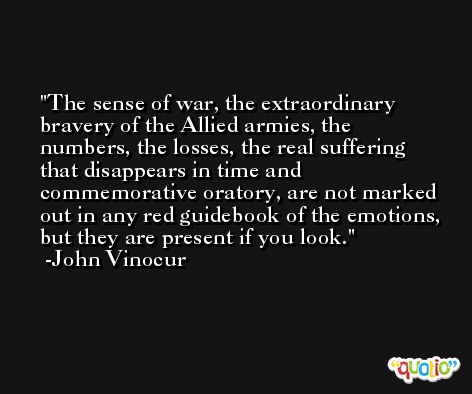 The sense of war, the extraordinary bravery of the Allied armies, the numbers, the losses, the real suffering that disappears in time and commemorative oratory, are not marked out in any red guidebook of the emotions, but they are present if you look. -John Vinocur