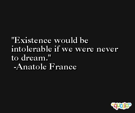 Existence would be intolerable if we were never to dream. -Anatole France