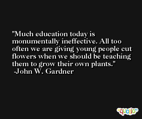 Much education today is monumentally ineffective. All too often we are giving young people cut flowers when we should be teaching them to grow their own plants. -John W. Gardner