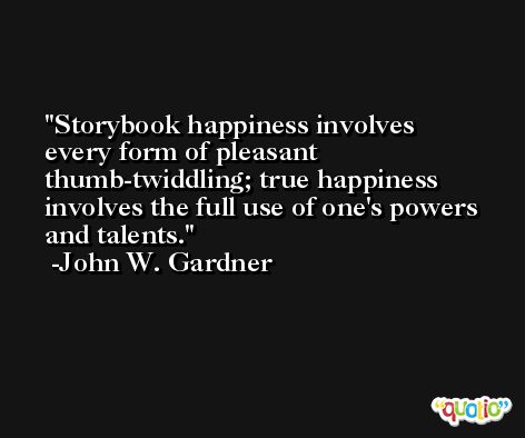Storybook happiness involves every form of pleasant thumb-twiddling; true happiness involves the full use of one's powers and talents. -John W. Gardner