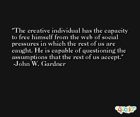 The creative individual has the capacity to free himself from the web of social pressures in which the rest of us are caught. He is capable of questioning the assumptions that the rest of us accept. -John W. Gardner