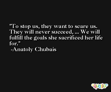 To stop us, they want to scare us. They will never succeed, ... We will fulfill the goals she sacrificed her life for. -Anatoly Chubais
