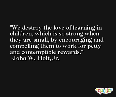 We destroy the love of learning in children, which is so strong when they are small, by encouraging and compelling them to work for petty and contemptible rewards. -John W. Holt, Jr.